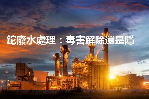 鉈廢水處理：毒害解除還是隱患升級？